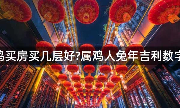 2023年生肖鸡买房买几层好?属鸡人兔年吉利数字楼层是几层？