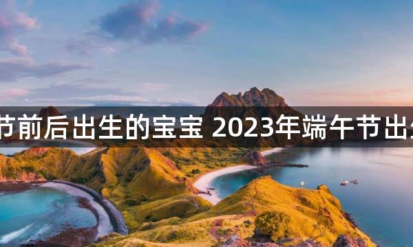 2023年端午节前后出生的宝宝 2023年端午节出生的宝宝好吗