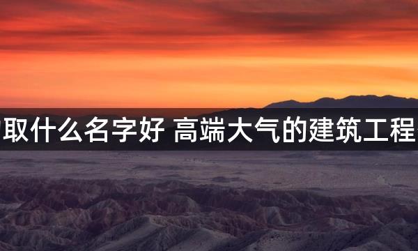 做建筑的取什么名字好 高端大气的建筑工程公司名称