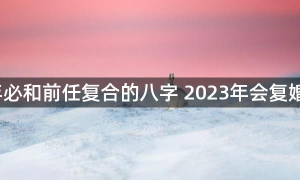 2023年必和前任复合的八字 2023年会复婚的生肖