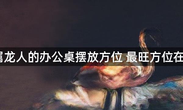 2022属龙人的办公桌摆放方位 最旺方位在哪一方