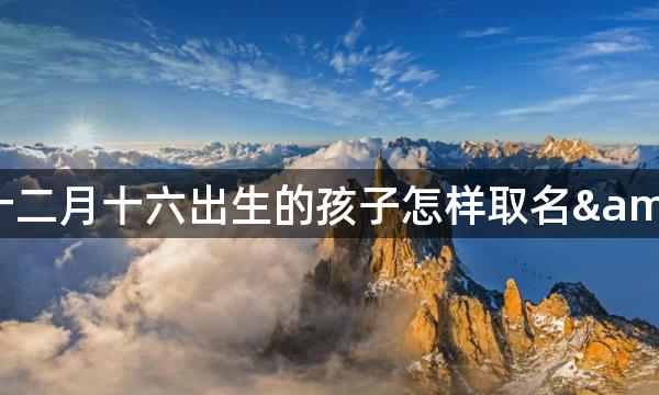 2021牛年农历十二月十六出生的孩子怎样取名&nbsp;最好字