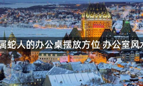 2022属蛇人的办公桌摆放方位 办公室风水禁忌