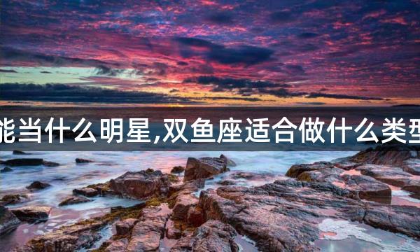 双鱼女能当什么明星,双鱼座适合做什么类型的明星