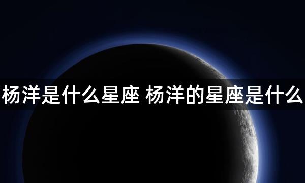 杨洋是什么星座 杨洋的星座是什么