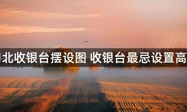 坐南朝北收银台摆设图 收银台最忌设置高度过高