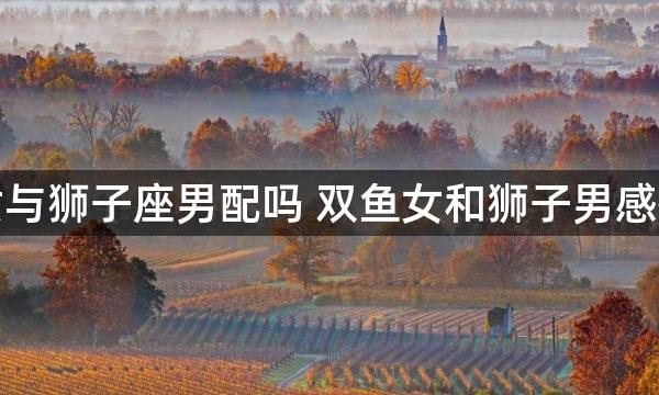 双鱼座女与狮子座男配吗 双鱼女和狮子男感情怎么样