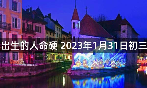 正月初十出生的人命硬 2023年1月31日初三生好不好