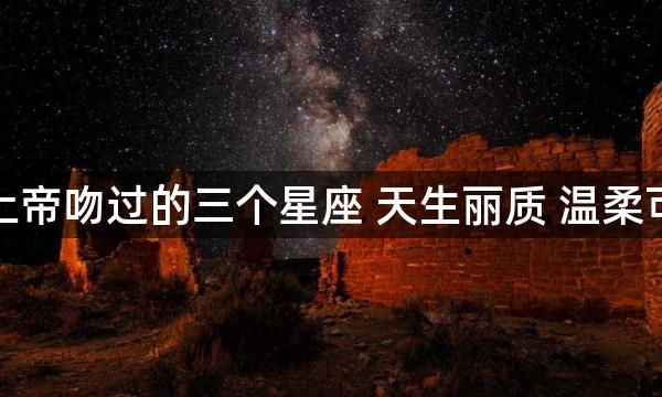 被上帝吻过的三个星座 天生丽质 温柔可爱