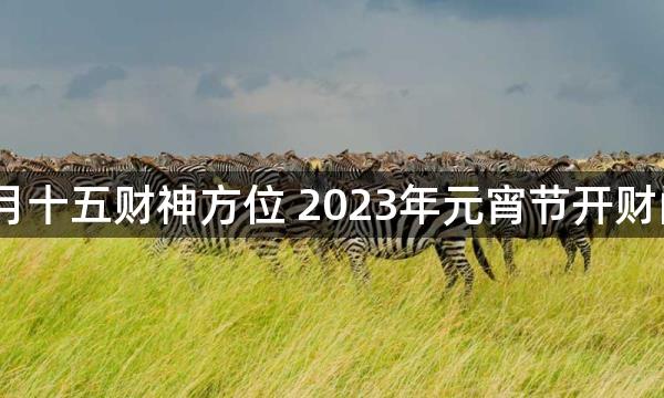 2023年正月十五财神方位 2023年元宵节开财门求财吉时