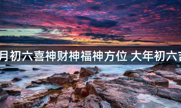 2023兔年正月初六喜神财神福神方位 大年初六吉利方位介绍