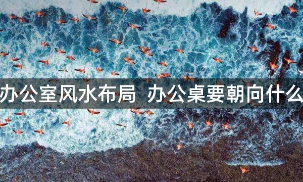 老板办公室风水布局  办公桌要朝向什么方位