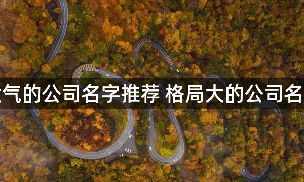 大气的公司名字推荐 格局大的公司名字