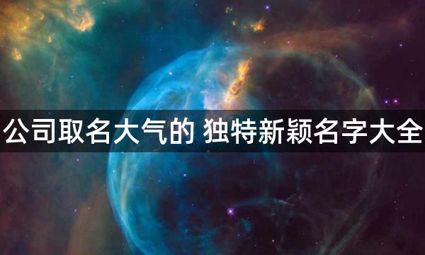 公司取名大气的 独特新颖名字大全