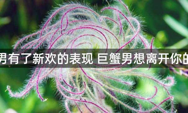 巨蟹男有了新欢的表现 巨蟹男想离开你的表现